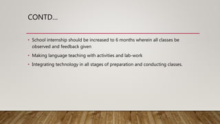 CONTD…
• School internship should be increased to 6 months wherein all classes be
observed and feedback given
• Making language teaching with activities and lab-work
• Integrating technology in all stages of preparation and conducting classes.
 