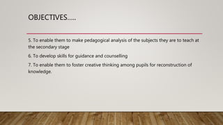 OBJECTIVES…..
5. To enable them to make pedagogical analysis of the subjects they are to teach at
the secondary stage
6. To develop skills for guidance and counselling
7. To enable them to foster creative thinking among pupils for reconstruction of
knowledge.
 