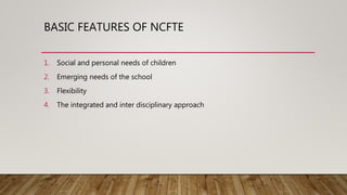 BASIC FEATURES OF NCFTE
1. Social and personal needs of children
2. Emerging needs of the school
3. Flexibility
4. The integrated and inter disciplinary approach
 