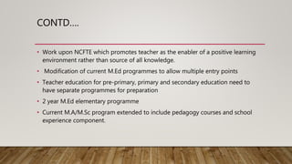 CONTD….
• Work upon NCFTE which promotes teacher as the enabler of a positive learning
environment rather than source of a...