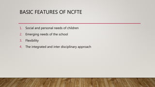 BASIC FEATURES OF NCFTE
1. Social and personal needs of children
2. Emerging needs of the school
3. Flexibility
4. The int...