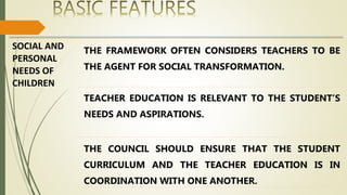 SOCIAL AND
PERSONAL
NEEDS OF
CHILDREN
THE FRAMEWORK OFTEN CONSIDERS TEACHERS TO BE
THE AGENT FOR SOCIAL TRANSFORMATION.
TEACHER EDUCATION IS RELEVANT TO THE STUDENT’S
NEEDS AND ASPIRATIONS.
THE COUNCIL SHOULD ENSURE THAT THE STUDENT
CURRICULUM AND THE TEACHER EDUCATION IS IN
COORDINATION WITH ONE ANOTHER.
 