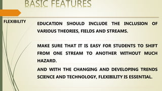 FLEXIBILITY EDUCATION SHOULD INCLUDE THE INCLUSION OF
VARIOUS THEORIES, FIELDS AND STREAMS.
MAKE SURE THAT IT IS EASY FOR STUDENTS TO SHIFT
FROM ONE STREAM TO ANOTHER WITHOUT MUCH
HAZARD.
AND WITH THE CHANGING AND DEVELOPING TRENDS
SCIENCE AND TECHNOLOGY, FLEXIBILITY IS ESSENTIAL.
 