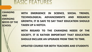CHANGING
AND
EMERGING
NEEDS OF THE
SCHOOL
WITH EMERGENCE IN SCIENCE, SOCIAL TRENDS,
TECHNOLOGICAL ADVANCEMENTS AND RESEARCH
GROWTH, IT IS SAFE TO SAY THAT EDUCATION SHOULD
TAKEN UP A NOTCH.
WITH REGARD TO THE CHANGING NEEDS OF THE
SOCIETY, IT IS RATHER IMPORTANT THAT EDUCATION
SHOULD INCLUDE AN UPGRADE FROM TIME TO TIME.
UPDATED COURSE FOR BOTH TEACHERS AND STUDENTS
 