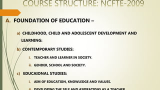 A. FOUNDATION OF EDUCATION –
a) CHILDHOOD, CHILD AND ADOLESCENT DEVELOPMENT AND
LEARNING:
b) CONTEMPORARY STUDIES:
i. TEACHER AND LEARNER IN SOCIETY.
ii. GENDER, SCHOOL AND SOCIETY.
c) EDUCAIONAL STUDIES:
i. AIM OF EDUCATION, KNOWLEDGE AND VALUES.
 