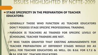 STAGE SPECIFICITY IN THE PREPARATION OF TEACHER
EDUCATORS:
GENERALLY THOSE WHO FUNCTION AS TEACHER EDUCATORS
DON’T POSSESS STAGE SPECIFIC PROFESSIONAL TRAINING.
PARADOX IS TEACHERS AE TRAINED FOR SPECIFIC LEVELS OF
SCHOOLING, TEACHER TRAINERS ARE NOT.
IT WAS TAKEN GRANTED THAT EXISTING ARRANGEMENTS FOR
TEACHER PREPARATION AT DIFFERENT STAGES WOULD DO AS
WELL FOR TEACHER EDUCATORS AS WELL. EX: B.Ed. FOR E.T.E &
 