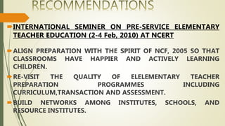 INTERNATIONAL SEMINER ON PRE-SERVICE ELEMENTARY
TEACHER EDUCATION (2-4 Feb, 2010) AT NCERT
ALIGN PREPARATION WITH THE SPIRIT OF NCF, 2005 SO THAT
CLASSROOMS HAVE HAPPIER AND ACTIVELY LEARNING
CHILDREN.
RE-VISIT THE QUALITY OF ELELEMENTARY TEACHER
PREPARATION PROGRAMMES INCLUDING
CURRICULUM,TRANSACTION AND ASSESSMENT.
BUILD NETWORKS AMONG INSTITUTES, SCHOOLS, AND
RESOURCE INSTITUTES.
 