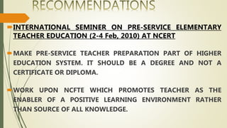 INTERNATIONAL SEMINER ON PRE-SERVICE ELEMENTARY
TEACHER EDUCATION (2-4 Feb, 2010) AT NCERT
MAKE PRE-SERVICE TEACHER PREPARATION PART OF HIGHER
EDUCATION SYSTEM. IT SHOULD BE A DEGREE AND NOT A
CERTIFICATE OR DIPLOMA.
WORK UPON NCFTE WHICH PROMOTES TEACHER AS THE
ENABLER OF A POSITIVE LEARNING ENVIRONMENT RATHER
THAN SOURCE OF ALL KNOWLEDGE.
 