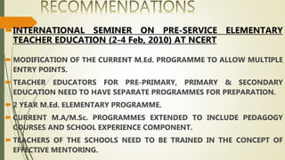 INTERNATIONAL SEMINER ON PRE-SERVICE ELEMENTARY
TEACHER EDUCATION (2-4 Feb, 2010) AT NCERT
 MODIFICATION OF THE CURRENT M.Ed. PROGRAMME TO ALLOW MULTIPLE
ENTRY POINTS.
 TEACHER EDUCATORS FOR PRE-PRIMARY, PRIMARY & SECONDARY
EDUCATION NEED TO HAVE SEPARATE PROGRAMMES FOR PREPARATION.
 2 YEAR M.Ed. ELEMENTARY PROGRAMME.
 CURRENT M.A/M.Sc. PROGRAMMES EXTENDED TO INCLUDE PEDAGOGY
COURSES AND SCHOOL EXPERIENCE COMPONENT.
 TEACHERS OF THE SCHOOLS NEED TO BE TRAINED IN THE CONCEPT OF
EFFECTIVE MENTORING.
 