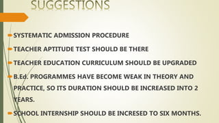 SYSTEMATIC ADMISSION PROCEDURE
TEACHER APTITUDE TEST SHOULD BE THERE
TEACHER EDUCATION CURRICULUM SHOULD BE UPGRADED
B.Ed. PROGRAMMES HAVE BECOME WEAK IN THEORY AND
PRACTICE, SO ITS DURATION SHOULD BE INCREASED INTO 2
YEARS.
SCHOOL INTERNSHIP SHOULD BE INCRESED TO SIX MONTHS.
 