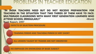 DEFECTS OF SELECTION PROCEDURE
TRAINING PERIOD AND TEACHING PERIOD IS VERY SHORT
ALL LESSION TAUGHT BY TRAINEE ARE NOT OBSEREVED
NO EMPHASIS ON KNOWLEDGE OF BASIC SUBJECT
“IN INDIA TEACHERS NEED BUT DO NOT RECEIVE PREPARATION FOR
TEACHING IN THE SITUATION THAT TWO THIRDS OF THEM HAVE TO FACE:
MULTIGRADE CLASSROOMS WITH MANY FIRST GENERATION LEARNERS WHO
ATTEND SCHOOL IRREGULARLY” -World
Bank Report, 1997
 