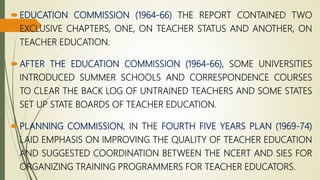 EDUCATION COMMISSION (1964-66) THE REPORT CONTAINED TWO
EXCLUSIVE CHAPTERS, ONE, ON TEACHER STATUS AND ANOTHER, ON
TEACHER EDUCATION.
AFTER THE EDUCATION COMMISSION (1964-66), SOME UNIVERSITIES
INTRODUCED SUMMER SCHOOLS AND CORRESPONDENCE COURSES
TO CLEAR THE BACK LOG OF UNTRAINED TEACHERS AND SOME STATES
SET UP STATE BOARDS OF TEACHER EDUCATION.
PLANNING COMMISSION, IN THE FOURTH FIVE YEARS PLAN (1969-74)
LAID EMPHASIS ON IMPROVING THE QUALITY OF TEACHER EDUCATION
AND SUGGESTED COORDINATION BETWEEN THE NCERT AND SIES FOR
ORGANIZING TRAINING PROGRAMMERS FOR TEACHER EDUCATORS.
 