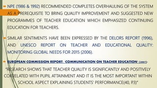 NPE (1986 & 1992) RECOMMENDED COMPLETES OVERHAULING OF THE SYSTEM
AS A PREREQUISITE TO BRING QUALITY IMPROVEMENT AND SUGGESTED NEW
PROGRAMMES OF TEACHER EDUCATION WHICH EMPHASIZED CONTINUING
EDUCATION FOR TEACHERS.
 SIMILAR SENTIMENTS HAVE BEEN EXPRESSED BY THE DELORS REPORT (1996),
AND UNESCO REPORT ON TEACHER AND EDUCATIONAL QUALITY:
MONITORING GLOBAL NEEDS FOR 2015 (2006).
 EUROPEAN COMMISSION REPORT: 'COMMUNICATION ON TEACHER EDUCATION' (2007)-
“RESEARCH SHOWS THAT TEACHER QUALITY IS SIGNIFICANTLY AND POSITIVELY
CORRELATED WITH PUPIL ATTAINMENT AND IT IS THE MOST IMPORTANT WITHIN
SCHOOL ASPECT EXPLAINING STUDENTS' PERFORMANCE(40, P.3)”
 