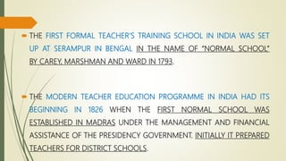  THE FIRST FORMAL TEACHER’S TRAINING SCHOOL IN INDIA WAS SET
UP AT SERAMPUR IN BENGAL IN THE NAME OF “NORMAL SCHOOL”
BY CAREY, MARSHMAN AND WARD IN 1793.
 THE MODERN TEACHER EDUCATION PROGRAMME IN INDIA HAD ITS
BEGINNING IN 1826 WHEN THE FIRST NORMAL SCHOOL WAS
ESTABLISHED IN MADRAS UNDER THE MANAGEMENT AND FINANCIAL
ASSISTANCE OF THE PRESIDENCY GOVERNMENT. INITIALLY IT PREPARED
TEACHERS FOR DISTRICT SCHOOLS.
 