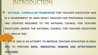  NATIONAL CURRICULUM FRAMEWORK FOR TEACHER EDUCATION 2009
IS A GOVERNMENT OF INDIA DRAFT CREATED FOR PROPOSING CHANGES
AND UPDATES REQUIRED TO THE NATIONAL COUNCIL FOR TEACHER
EDUCATION (UNDER THE NATIONAL COUNCIL FOR TEACHER EDUCATION
ACT, 1993) IN 1995.
 NCFTE 2009 IS AN ATTEMPT TO IMPROVE TEACHER EDUCATION IN INDIA
AND TO PREPARE IDEAL, INNOVATIVE, HUMANE AND AFFECTIONATE
TEACHERS.
 