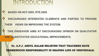  BASED ON NCF-2005, RTE-2009
 ENCOURAGES INTERESTED ELEMENTS AND PARTIES TO PROVIDE
THEIR VIEWS ON IMPROVING THE SYSTEM.
 THIS ENDEAVOR AIMS AT ENCOURAGING OPINION ON QUALITATIVE
AND QUANTITATIVE EDUCATIONAL IMPROVEMENTS.
Dr. A.P.J. ABDUL KALAM BELIEVES THAT TEACHERS HAVE
TREMENDOUS RESPONSIBILITY IN SHAPING LIFE OF INDIVIDUALS.
 