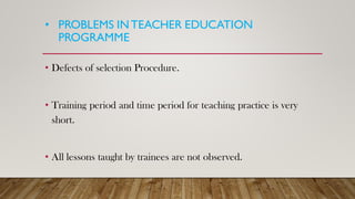 • PROBLEMS INTEACHER EDUCATION
PROGRAMME
• Defects of selection Procedure.
• Training period and time period for teaching practice is very
short.
• All lessons taught by trainees are not observed.
 