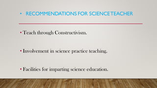 • RECOMMENDATIONS FOR SCIENCETEACHER
• Teach through Constructivism.
• Involvement in science practice teaching.
• Facilities for imparting science education.
 