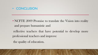 • CONCLUSION
• NCFTE 2009 Promise to translate the Vision into reality
and prepare humanistic and
reflective teachers that have potential to develop more
professional teachers and improve
the quality of education.
 