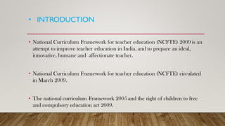 • INTRODUCTION
• National Curriculum Framework for teacher education (NCFTE) 2009 is an
attempt to improve teacher education in India, and to prepare an ideal,
innovative, humane and affectionate teacher.
• National Curriculum Framework for teacher education (NCFTE) circulated
in March 2009.
• The national curriculum Framework 2005 and the right of children to free
and compulsory education act 2009.
 