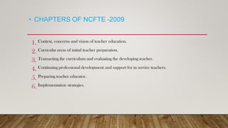 • CHAPTERS OF NCFTE -2009
1. Context, concerns and vision of teacher education.
2. Curricular areas of initial teacher preparation.
3. Transacting the curriculum and evaluating the developing teacher.
4. Continuing professional development and support for in service teachers.
5. Preparing teacher educator.
6. Implementation strategies.
 