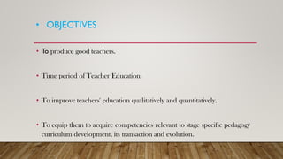 • OBJECTIVES
• To produce good teachers.
• Time period of Teacher Education.
• To improve teachers' education qualitatively and quantitatively.
• To equip them to acquire competencies relevant to stage specific pedagogy
curriculum development, its transaction and evolution.
 