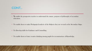 CONT...
• To enable the prospective teacher to understand the nature, purpose of philosophy of secondary
education.
• To enable them to make Pedagogical analysis of the Subjects they are to teach at the Secondary Stage.
• To Develop skills for Guidance and Counselling.
• To enable them to foster creative thinking among pupils for reconstruction of Knowledge.
 