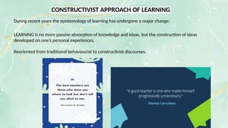 CONSTRUCTIVIST APPROACH OF LEARNING
During recent years the epistemology of learning has undergone a major change;
LEARNING is no more passive absorption of knowledge and ideas, but the construction of ideas
developed on one’s personal experiences.
Reoriented from traditional behaviourist to constructivist discourses.
 