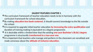 SALIENT FEATURES CHAPTER 1
The curriculum framework of teacher education needs to be in harmony with the
curriculum framework for school education.
By making education less book centered, it should connect knowledge to the life outside
the school.
It is required to upgrade initial teacher education by increasing the entry qualification and
duration of training making it equivalent to a degree programme.
 It is desirable within a limited time that the existing one-year Bachelor’s (B.Ed.) degree
programme is structurally transformed to a two year one.
It is important that teachers who manage and perform in the classroom are sensitized and
made conscious about the attitude of inclusive education.
 
