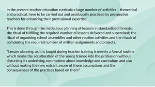 In the present teacher education curricula a large number of activities – theoretical
and practical, have to be carried out and assiduously practiced by prospective
teachers for enhancing their professional expertise.
This is done through the meticulous planning of lessons in standardized formats;
the ritual of fulfilling the required number of lessons delivered and supervised; the
ritual of organizing school assemblies and other routine activities and the rituals of
completing the required number of written assignments and projects.
“Lesson planning, as it is taught during teacher training is merely a formal routine
which masks the acculturation of the young trainee into the profession without
disturbing its underlying assumptions about knowledge and curriculum and also
without making the new entrant aware of these assumptions and the
consequences of the practices based on them”
 