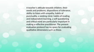 A teacher’s attitude towards children, their
needs and problems, dispositions of tolerance,
ability to listen with empathy, habits of
punctuality, a seeking mind, habits of reading
and independent learning, a self-questioning
and critical mind are particularly important in
making a reflective practitioner. The present
evaluation protocol has no space for evaluating
qualitative dimensions such as these.
 