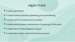 OBJECTIVES
 To produce good teacher.
 To improve teachers education qualitatively and quantitatively.
 To develop skills for guidance and counselling.
 To develop among teachers understanding of psychology of their pupils.
 To enable them to make pedagogical analysis.
 To enable them to foster creative thinking among pupils.
 