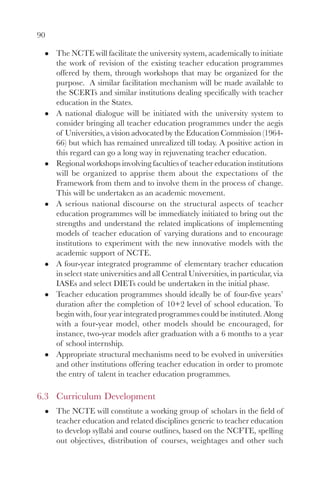 90

     The NCTE will facilitate the university system, academically to initiate
     the work of revision of the existing teacher education programmes
     offered by them, through workshops that may be organized for the
     purpose. A similar facilitation mechanism will be made available to
     the SCERTs and similar institutions dealing specifically with teacher
     education in the States.
     A national dialogue will be initiated with the university system to
     consider bringing all teacher education programmes under the aegis
     of Universities, a vision advocated by the Education Commission (1964-
     66) but which has remained unrealized till today. A positive action in
     this regard can go a long way in rejuvenating teacher education.
     Regional workshops involving faculties of teacher education institutions
     will be organized to apprise them about the expectations of the
     Framework from them and to involve them in the process of change.
     This will be undertaken as an academic movement.
     A serious national discourse on the structural aspects of teacher
     education programmes will be immediately initiated to bring out the
     strengths and understand the related implications of implementing
     models of teacher education of varying durations and to encourage
     institutions to experiment with the new innovative models with the
     academic support of NCTE.
     A four-year integrated programme of elementary teacher education
     in select state universities and all Central Universities, in particular, via
     IASEs and select DIETs could be undertaken in the initial phase.
     Teacher education programmes should ideally be of four-five years’
     duration after the completion of 10+2 level of school education. To
     begin with, four year integrated programmes could be instituted. Along
     with a four-year model, other models should be encouraged, for
     instance, two-year models after graduation with a 6 months to a year
     of school internship.
     Appropriate structural mechanisms need to be evolved in universities
     and other institutions offering teacher education in order to promote
     the entry of talent in teacher education programmes.

6.3 Curriculum Development
     The NCTE will constitute a working group of scholars in the field of
     teacher education and related disciplines generic to teacher education
     to develop syllabi and course outlines, based on the NCFTE, spelling
     out objectives, distribution of courses, weightages and other such
 