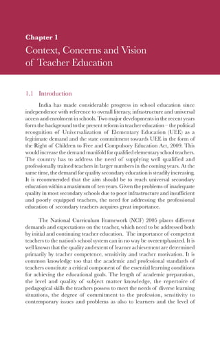 1

Chapter 1
Context, Concerns and Vision
of Teacher Education

1.1 Introduction
       India has made considerable progress in school education since
independence with reference to overall literacy, infrastructure and universal
access and enrolment in schools. Two major developments in the recent years
form the background to the present reform in teacher education – the political
recognition of Universalization of Elementary Education (UEE) as a
legitimate demand and the state commitment towards UEE in the form of
the Right of Children to Free and Compulsory Education Act, 2009. This
would increase the demand manifold for qualified elementary school teachers.
The country has to address the need of supplying well qualified and
professionally trained teachers in larger numbers in the coming years. At the
same time, the demand for quality secondary education is steadily increasing.
It is recommended that the aim should be to reach universal secondary
education within a maximum of ten years. Given the problems of inadequate
quality in most secondary schools due to poor infrastructure and insufficient
and poorly equipped teachers, the need for addressing the professional
education of secondary teachers acquires great importance.

      The National Curriculum Framework (NCF) 2005 places different
demands and expectations on the teacher, which need to be addressed both
by initial and continuing teacher education. The importance of competent
teachers to the nation’s school system can in no way be overemphasized. It is
well known that the quality and extent of learner achievement are determined
primarily by teacher competence, sensitivity and teacher motivation. It is
common knowledge too that the academic and professional standards of
teachers constitute a critical component of the essential learning conditions
for achieving the educational goals. The length of academic preparation,
the level and quality of subject matter knowledge, the repertoire of
pedagogical skills the teachers possess to meet the needs of diverse learning
situations, the degree of commitment to the profession, sensitivity to
contemporary issues and problems as also to learners and the level of
 