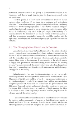 2

motivation critically influence the quality of curriculum transaction in the
classrooms and thereby pupil learning and the larger processes of social
transformation.
      Teacher quality is a function of several factors: teachers’ status,
remuneration, conditions of work and their academic and professional
education. The teacher education system through its initial and continuing
professional development programmes is expected to ensure an adequate
supply of professionally competent teachers to run the nation’s schools. Initial
teacher education especially, has a major part to play in the making of a
teacher. It marks the initiation of the novice entrant to the calling and as
such has tremendous potential to imbue the would-be teacher with the
aspirations, knowledge-base, repertoire of pedagogic capacities and humane
attitudes.


1.2 The Changing School Context and its Demands
      A teacher functions within the broad framework of the school education
system – its goals, curricula, materials, methods and expectations from the
teacher. A teacher education curriculum framework needs to be in consonance
with the curriculum framework for school education. A teacher needs to be
prepared in relation to the needs and demands arising in the school context,
to engage with questions of school knowledge, the learner and the learning
process. The expectations of the school system from a teacher change from
time to time, responding to the broader social, economic and political changes
taking place in the society.

       School education has seen significant development over the decades
since independence. According to the Government of India estimates while
82 per cent of the 20 crore children of the 5-14 age group were in school as
per enrolment figures1, nearly 50 per cent of these children drop out before
completing class VIII2. One finds the situation on the ground ridden with
difficulties. Regional, social, and gender disparities continue to pose new
challenges. This reality increases the challenge of implementing the Right
of Children to Free and Compulsory Education Act and, in particular, the
role and place of the school teacher.

       The teacher must be equipped not only to teach but also to understand
the students and the community of parents so that children are regular in
schools and learn. The Act mandates that the teacher should refrain from
inflicting corporal punishment, complete the entire curriculum within the
 