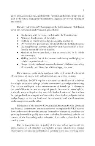 3

given time, assess students, hold parent’s meetings and apprise them and as
part of the school management committee, organise the overall running of
the school3.

     The Act, vide section 29 (2), emphasises the following areas while laying
down the curriculum and evaluation procedures:

          Conformity with the values enshrined in the Constitution.
          All round development of the child.
          Building up child’s knowledge, potentiality and talent.
          Development of physical and mental abilities to the fullest extent.
          Learning through activities, discovery and exploration in a child-
          friendly and child-centred manner.
          Medium of instruction shall, as far as practicable, be in child’s
          mother tongue.
          Making the child free of fear, trauma and anxiety and helping the
          child to express views freely.
          Comprehensive and continuous evaluation of child’s understanding
          of knowledge and his or her ability to apply the same.

      These areas are particularly significant to the professional development
of teachers at all stages, both in their initial and in-service training.
      In addition, the NCF requires a teacher to be a facilitator of children’s
learning in a manner that helps children to construct knowledge and meaning.
The teacher in this process is a co-constructor of knowledge. It also opens
out possibilities for the teacher to participate in the construction of syllabi,
textbooks and teaching-learning materials. Such roles demand that teachers
be equipped with an adequate understanding of curriculum, subject-content
and pedagogy, on the one hand, and the community and school structures
and management, on the other.
       The launch of the massive Sarva Shiksha Abhiyan (SSA) in 2002 and
the financial commitment and education cess to augment the UEE mission
have underscored the need to prepare the teachers adequately to address the
growing demand for quality education. A similar demand may arise in the
context of the impending universalization of secondary education in the
coming years.
      The continued decline in quality of the state school system and the
proliferation of sub-standard unregulated private schools pose several
challenges to the national declaration of catering to the basic learning needs
 