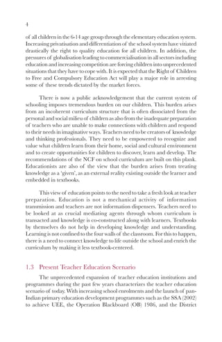 4

of all children in the 6-14 age group through the elementary education system.
Increasing privatisation and differentiation of the school system have vitiated
drastically the right to quality education for all children. In addition, the
pressures of globalisation leading to commercialisation in all sectors including
education and increasing competition are forcing children into unprecedented
situations that they have to cope with. It is expected that the Right of Children
to Free and Compulsory Education Act will play a major role in arresting
some of these trends dictated by the market forces.

       There is now a public acknowledgement that the current system of
schooling imposes tremendous burden on our children. This burden arises
from an incoherent curriculum structure that is often dissociated from the
personal and social milieu of children as also from the inadequate preparation
of teachers who are unable to make connections with children and respond
to their needs in imaginative ways. Teachers need to be creators of knowledge
and thinking professionals. They need to be empowered to recognize and
value what children learn from their home, social and cultural environment
and to create opportunities for children to discover, learn and develop. The
recommendations of the NCF on school curriculum are built on this plank.
Educationists are also of the view that the burden arises from treating
knowledge as a ‘given’, as an external reality existing outside the learner and
embedded in textbooks.

      This view of education points to the need to take a fresh look at teacher
preparation. Education is not a mechanical activity of information
transmission and teachers are not information dispensers. Teachers need to
be looked at as crucial mediating agents through whom curriculum is
transacted and knowledge is co-constructed along with learners. Textbooks
by themselves do not help in developing knowledge and understanding.
Learning is not confined to the four walls of the classroom. For this to happen,
there is a need to connect knowledge to life outside the school and enrich the
curriculum by making it less textbook-centered.


1.3 Present Teacher Education Scenario
      The unprecedented expansion of teacher education institutions and
programmes during the past few years characterizes the teacher education
scenario of today. With increasing school enrolments and the launch of pan-
Indian primary education development programmes such as the SSA (2002)
to achieve UEE, the Operation Blackboard (OB) 1986, and the District
 