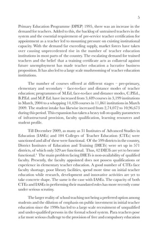 5

Primary Education Programme (DPEP) 1995, there was an increase in the
demand for teachers. Added to this, the backlog of untrained teachers in the
system and the essential requirement of pre-service teacher certification for
appointment as a teacher led to mounting pressure on existing institutional
capacity. With the demand far exceeding supply, market forces have taken
over causing unprecedented rise in the number of teacher education
institutions in most parts of the country. The escalating demand for trained
teachers and the belief that a training certificate acts as collateral against
future unemployment has made teacher education a lucrative business
proposition. It has also led to a large scale mushrooming of teacher education
institutions.

      The number of courses offered at different stages – pre-primary,
elementary and secondary – face-to-face and distance modes of teacher
education; programmes of M.Ed, face-to-face and distance modes, C.P.Ed.,
B.P.Ed. and M.P. Ed. have increased from 3,489 courses in 3,199 institutions
in March, 2004 to a whopping 14,428 courses in 11,861 institutions in March
2009. The student intake has likewise increased from 2,74,072 to 10,96,673
during this period. This expansion has taken a heavy toll on quality parameters
of infrastructural provision, faculty qualification, learning resources and
student profile.

       Till December 2009, as many as 31 Institutes of Advanced Studies in
Education (IASEs) and 104 Colleges of Teacher Education (CTEs) were
sanctioned and all of these were functional. Of the 599 districts in the country,
District Institutes of Education and Training (DIETs) were set up in 571
districts, of which only 529 are functional. Thus, 42 DIETs are yet to become
functional.4 The main problem facing DIETs is non-availability of qualified
faculty. Presently, the faculty appointed does not possess qualifications or
experience in elementary teacher education. A good number of CTEs face
faculty shortage, poor library facilities, spend more time on initial teacher
education while research, development and innovative activities are yet to
take concrete shape. The same is the case with IASEs. The capacity of both
CTEs and IASEs in performing their mandated roles has more recently come
under serious scrutiny.

       The larger reality of school teaching not being a preferred option among
students and the dilution of emphasis on public investment in initial teacher
education since the 1990s has led to a large scale recruitment of unqualified
and under-qualified persons in the formal school system. Para teachers pose
a far more serious challenge to the provision of free and compulsory education
 