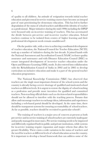 6

of quality to all children. An attitude of resignation towards initial teacher
education and piecemeal in-service training courses have become an integral
part of state provisioning for elementary education. This has led to further
degradation of the status of school teachers and diluted the identity of teacher
as a professional. Major initiatives during the mid-1990s including the DPEP
were focussed only on in-service training of teachers. This has accentuated
the divide between pre-service and in-service teacher education. School
teachers continue to be isolated from centres of higher learning and their
professional development needs remain unaddressed5.

      On the positive side, with a view to achieving coordinated development
of teacher education, the National Council for Teacher Education (NCTE)
took up a number of initiatives during the last decade. It joined hands with
the National Assessment and Accreditation Council (NAAC) to foster quality
assurance and sustenance and with Distance Education Council (DEC) to
ensure integrated development of in-service teacher education under the
Open and Distance Learning (ODL) mode. It also entered into collaboration
with the Rehabilitation Council of India in 2002 and in 2005 to develop
curriculum on inclusive education and make it a part of the general teacher
education programmes.

      The National Knowledge Commission (NKC) has observed that
teachers are the single most important element of the school system and the
country is already facing a severe shortage of qualified and motivated school
teachers at different levels. It is urgent to restore the dignity of school teaching
as a profession and provide more incentives for qualified and committed
teachers. Non-teaching official duties such as election-related responsibilities
should not be allowed to interfere with the teaching process. Forums that
allow and encourage teachers to exchange ideas, information and experiences
including a web-based portal should be developed. At the same time, there
should be transparent systems for ensuring accountability of school teachers.
As far as possible, teachers should be recruited to particular schools6.

       The training of teachers is a major area of concern at present as both
pre-service and in-service training of school teachers are extremely inadequate
and poorly managed in most states. Pre-service training needs to be improved
and differently regulated both in public and private institutions, while systems
for in-service training require expansion and major reform that allow for
greater flexibility. There exists a wide variation in the status of teachers and
the need for teachers at different levels of school education across the country.
It is important to develop a broad framework that can address some of the
 