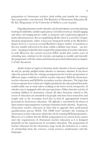 9

preparation of elementary teachers, both within and outside the country,
that can provide a way forward. The Bachelor of Elementary Education (B.
El. Ed.) Programme of the University of Delhi is a case in point.

       Upgrading elementary teacher education calls for participatory curriculum planning
involving all stakeholders, modular organization of curriculum in terms of critically engaging
with theory and bringing practice within its perspective and a professional approach to
teacher education processes. For accomplishing all this, there is a need for a longer
duration programme, either a four-year integrated model at the Bachelor’s
degree level or a two-year second Bachelor’s degree model. A transition to
the new models will need to be done within a definite time frame – say, five
years – keeping in mind the time required for preparation of teacher educators
as well. However, the current two-year D.Ed. model after twelve years of
schooling may continue in the interim, attempting to modify and intensify
the programme with the vision and elements presented elaborately in chapter
2 of this document.

       Another instance of neglect of elementary teacher education is the non-recognition of
the need for specially qualified teacher educators in elementary education. It has been
taken for granted that the existing arrangements for teacher preparation at
different stages would do as well for teacher educators: B.Ed for elementary
teacher educators and M.Ed for secondary teacher educators. The logic that
seems to operate here is that one’s higher position in the educational hierarchy
would entitle one to train others working at the lower levels, irrespective of
whether one is equipped with relevant repertoires. Other than the activity of
teaching children in elementary school, all other functions related to this
sector of education are attended to by people who have been trained for and
taught only at the secondary level due to lack of appropriately trained
personnel in elementary education. The difficulty is exacerbated by the absence of
degree and post-degree programmes in primary/elementary teacher education. At present,
elementary teacher educators in their bid to upgrade their professional
qualifications pursue M.Ed. The IASE brief includes the training of
elementary teacher educators which they do by running M.Ed programmes.
However, it is evident that the M.Ed. programme in its current form cannot
meet the requirements of elementary teacher education as it is designed
primarily on the requirements of secondary education. The preparation of
teacher educators for the elementary stage needs the inclusion of a variety
of scholarship from the sciences, social sciences, mathematics and the
languages.
 