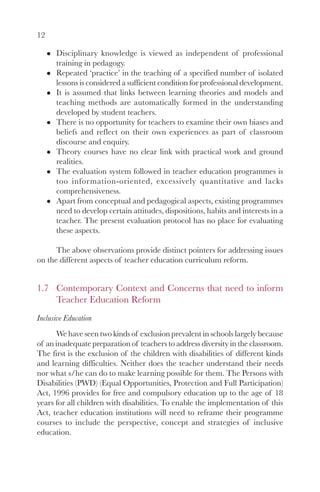 12

      Disciplinary knowledge is viewed as independent of professional
      training in pedagogy.
      Repeated ‘practice’ in the teaching of a specified number of isolated
      lessons is considered a sufficient condition for professional development.
      It is assumed that links between learning theories and models and
      teaching methods are automatically formed in the understanding
      developed by student teachers.
      There is no opportunity for teachers to examine their own biases and
      beliefs and reflect on their own experiences as part of classroom
      discourse and enquiry.
      Theory courses have no clear link with practical work and ground
      realities.
      The evaluation system followed in teacher education programmes is
      too information-oriented, excessively quantitative and lacks
      comprehensiveness.
      Apart from conceptual and pedagogical aspects, existing programmes
      need to develop certain attitudes, dispositions, habits and interests in a
      teacher. The present evaluation protocol has no place for evaluating
      these aspects.

      The above observations provide distinct pointers for addressing issues
on the different aspects of teacher education curriculum reform.


1.7 Contemporary Context and Concerns that need to inform
    Teacher Education Reform
Inclusive Education
      We have seen two kinds of exclusion prevalent in schools largely because
of an inadequate preparation of teachers to address diversity in the classroom.
The first is the exclusion of the children with disabilities of different kinds
and learning difficulties. Neither does the teacher understand their needs
nor what s/he can do to make learning possible for them. The Persons with
Disabilities (PWD) (Equal Opportunities, Protection and Full Participation)
Act, 1996 provides for free and compulsory education up to the age of 18
years for all children with disabilities. To enable the implementation of this
Act, teacher education institutions will need to reframe their programme
courses to include the perspective, concept and strategies of inclusive
education.
 
