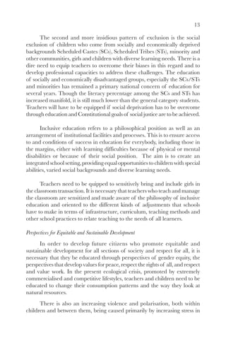 13

      The second and more insidious pattern of exclusion is the social
exclusion of children who come from socially and economically deprived
backgrounds Scheduled Castes (SCs), Scheduled Tribes (STs), minority and
other communities, girls and children with diverse learning needs. There is a
dire need to equip teachers to overcome their biases in this regard and to
develop professional capacities to address these challenges. The education
of socially and economically disadvantaged groups, especially the SCs/STs
and minorities has remained a primary national concern of education for
several years. Though the literacy percentage among the SCs and STs has
increased manifold, it is still much lower than the general category students.
Teachers will have to be equipped if social deprivation has to be overcome
through education and Constitutional goals of social justice are to be achieved.

       Inclusive education refers to a philosophical position as well as an
arrangement of institutional facilities and processes. This is to ensure access
to and conditions of success in education for everybody, including those in
the margins, either with learning difficulties because of physical or mental
disabilities or because of their social position. The aim is to create an
integrated school setting, providing equal opportunities to children with special
abilities, varied social backgrounds and diverse learning needs.

       Teachers need to be quipped to sensitively bring and include girls in
the classroom transaction. It is necessary that teachers who teach and manage
the classroom are sensitized and made aware of the philosophy of inclusive
education and oriented to the different kinds of adjustments that schools
have to make in terms of infrastructure, curriculum, teaching methods and
other school practices to relate teaching to the needs of all learners.

Perspectives for Equitable and Sustainable Development
      In order to develop future citizens who promote equitable and
sustainable development for all sections of society and respect for all, it is
necessary that they be educated through perspectives of gender equity, the
perspectives that develop values for peace, respect the rights of all, and respect
and value work. In the present ecological crisis, promoted by extremely
commercialised and competitive lifestyles, teachers and children need to be
educated to change their consumption patterns and the way they look at
natural resources.
      There is also an increasing violence and polarisation, both within
children and between them, being caused primarily by increasing stress in
 