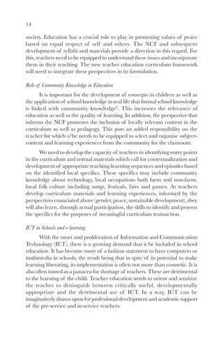 14

society. Education has a crucial role to play in promoting values of peace
based on equal respect of self and others. The NCF and subsequent
development of syllabi and materials provide a direction in this regard. For
this, teachers need to be equipped to understand these issues and incorporate
them in their teaching. The new teacher education curriculum framework
will need to integrate these perspectives in its formulation.

Role of Community Knowledge in Education
       It is important for the development of concepts in children as well as
the application of school knowledge in real life that formal school knowledge
is linked with community knowledge8. This increases the relevance of
education as well as the quality of learning. In addition, the perspective that
informs the NCF promotes the inclusion of locally relevant content in the
curriculum as well as pedagogy. This puts an added responsibility on the
teacher for which s/he needs to be equipped to select and organise subject-
content and learning experiences from the community for the classroom.
       We need to develop the capacity of teachers in identifying entry points
in the curriculum and textual materials which call for contextualization and
development of appropriate teaching-learning sequences and episodes based
on the identified local specifics. These specifics may include community
knowledge about technology, local occupations both farm and non-farm,
local folk culture including songs, festivals, fairs and games. As teachers
develop curriculum materials and learning experiences, informed by the
perspectives enunciated above (gender, peace, sustainable development), they
will also learn, through actual participation, the skills to identify and process
the specifics for the purposes of meaningful curriculum transaction.

ICT in Schools and e-learning
       With the onset and proliferation of Information and Communication
Technology (ICT), there is a growing demand that it be included in school
education. It has become more of a fashion statement to have computers or
multimedia in schools, the result being that in spite of its potential to make
learning liberating, its implementation is often not more than cosmetic. It is
also often touted as a panacea for shortage of teachers. These are detrimental
to the learning of the child. Teacher education needs to orient and sensitize
the teacher to distinguish between critically useful, developmentally
appropriate and the detrimental use of ICT. In a way, ICT can be
imaginatively drawn upon for professional development and academic support
of the pre-service and in-service teachers.
 