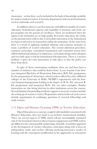 16

classrooms – so that these can be included in the body of knowledge available
for study to student teachers. University departments and research institutions
need to undertake such research.
       In addition, there is a need to innovate with different models of teacher
education. Institutional capacity and capability to innovate and create are
pre-requisites for the pursuit of excellence. These are facilitated when the
inputs to the institution are of high quality. In teacher education, the reality
on the ground rarely reflects this. Curriculum innovation at the institutional
level gets restricted to its transaction within the institution. At the state level,
there is a trend of applying standard solutions and common strategies to
many a problem of teacher education. The central admission procedure,
common curriculum, centralized examination and evaluation system have
stifled institutional initiatives in admission, curriculum design and evaluation
and very little space is left for institutional self-expression. There is a need to
facilitate a space for such innovations to take place so that the policy can
draw from them.
      In spite of these constraining conditions, there are and have been a
number of initiatives that could be drawn from. A case in point is the four-
year integrated Bachelor of Elementary Education (B.El. Ed.) programme
for the preparation of elementary school teachers offered by select affiliated
colleges of the University of Delhi. NCERT’s experiments with the four-
year integrated programme leading to the degree of B. Sc. Ed., two-year B.
Ed. programme and integrated M.Sc. Ed. are other examples. Similar
innovations are also being tried out in other institutions across the country.
Several initiatives for providing academic support to in-service teachers include
the setting up of resource centres. Programmes and activities of such centres
include organization of workshops, provision of research fellowships and
study sessions.


1.11 Open and Distance Learning (ODL) in Teacher Education
       Open Education as a concept, coupled with modalities associated with
Distance Education, does not stand as an exclusive transactional modality.
There are several aspects of ODL which will get meaningfully translated
only if the boundaries between direct human engagement and ODL tend to
get diffused to the extent possible and perhaps, desirable. A modular approach
to the development of teacher education curriculum along with a focus on
independent study and on-line offering involving interactive modes of
learning and the consequent modification in the approaches to assessment
 
