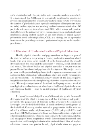 17

and evaluation has indeed a potential to make education reach the unreached.
It is recognized that ODL can be strategically employed in continuing
professional development of teachers, particularly with a view to overcoming
the barriers of physical distance, especially making use of independent study
material, on-line support and two-way audio-video communication. Of
particular relevance are those elements of ODL which involve independent
study. However, the primacy of direct human engagement and actual social
interaction among student teachers as the core process of initial teacher
preparation needs to be emphasized. ODL, as a strategy, can be a powerful
instrument for providing continued professional support to the teacher
practitioner.


1.12 Education of Teachers in Health and Physical Education
       Health, physical education and yoga constitute an important part of
the core curriculum at the primary, secondary and senior secondary school
levels. The area needs to be considered in the framework of the overall
development of the child and the adolescent – physical, social, emotional
and mental. The aim of health and physical education is not just to attain
physical health but also sound psycho-social development. The subject covers
personal health, physical and psycho-social development, movement concepts
and motor skills, relationships with significant others and healthy communities
and environments. The interdisciplinary nature of the area requires
integration and cross-curriculum planning with other subjects and curricular
areas. The major components of the school health programme – medical
care, hygienic school environment, school lunch, health and physical education
and emotional health – must be an integral part of health and physical
education.
      In view of the crucial significance of this curricular area in the overall
development of the child, it is very essential that teachers are adequately
prepared. The preparation of teachers in this area has to be considered
keeping in view the holistic definition of health and overall development of
the individual. Currently, teacher education programmes in this area are
offered at different levels – diploma courses (D.P.Ed.), degree (B.P.Ed.) and
post degree (M.P.Ed.) programmes offered in colleges and institutes of physical
education and universities. There is a need to review the curriculum, syllabus
and pedagogy of these programmes within the conceptual framework and
objectives of health and physical education outlined above. Also, all teacher
education courses must provide health, physical education and yoga as
 