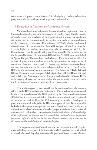 18

compulsory inputs. Issues involved in designing teacher education
programmes in the said area merit separate consideration.


1.13 Education of Teachers for Vocational Stream
      Vocationalization of education has remained an important concern
for our educational system, the success of which is determined by the quality
of teachers and the modality of their professional training. A significant
attempt in this direction was made for the first time in the recommendations
of the Secondary Education Commission (1952-53) which emphasized
diversification of education after Class VIII as a part of implementing the
11-year higher secondary multipurpose scheme recommended by the
Commission. Four Regional Colleges of Education (RCEs), now known as
the Regional Institutes of Education (RIEs) of the NCERT were established
at Ajmer, Bhopal, Bhubaneshwar and Mysore. These institutions offered a
variety of programmes leading to teacher preparation in major areas of
vocational education covered under technology, agriculture, commerce, home
science, fine arts, etc. in the best established infrastructure created in the
RCEs for the success of such programmes. The four-year B.Tech. Ed. and
B.Com. Ed. courses, and one-year B.Ed. (Agriculture), B.Ed. (Home Science)
and B.Ed. (Fine Arts) courses were designed and offered in different RCEs
with varying degrees of success under the constraints connected with
implementation of recommendations of the Commission.

        The multipurpose system could not be continued and the courses
offered in the RCEs suffered discontinuance. This was further accentuated
by the recommendation of the 10+2 pattern by the Education Commission
(1964-66) which recommended diversification into academic and vocational
streams at the end of Class X. Unfortunately, no teacher development
programmes were developed in the RCEs in support of this. Because of this
lackadaisical approach to a priority area of educational concern, it gave a
set-back to the whole movement of teacher preparation for various vocational
sectors as referred to above. No system can function in the absence of the availability
of the right quality of teachers and it is natural that vocational teacher preparation
programmes suffered a set-back in the past and, therefore, necessary course corrections in
this regard must be worked out for its success in the future.

      The implementation of vocational teacher preparation would require
serious thinking on the part of the institutions which may have to be identified
to provide the needed quality instructional inputs in different vocational areas.
 
