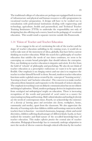 19

The traditional colleges of education are perhaps not equipped both in terms
of infrastructure and physical and human resources to offer programmes in
vocational teacher preparation. A design will have to be worked out in
consultation with professional institutions dealing with engineering and
technology, agriculture, health and paramedical, and Technical Teacher
Training Institututes (TTTIs) to undertake the responsibility not only of
designing but also offering such courses, based on the pedagogy of vocational
education. This would entail a separate exercise outside this Framework.

1.14 Vision of Teacher and Teacher Education
       As we engage in the act of envisioning the role of the teacher and the
shape of teacher education unfolding in the coming years, it would do us
well to take note of the movement of ideas, globally, that have led to current
thinking on teacher education. While the search for a philosophy of teacher
education that satisfies the needs of our times continues, we seem to be
converging on certain broad principles that should inform the enterprise.
First, our thinking on teacher education is integrative and eclectic. It is free from
the hold of ‘schools’ of philosophy and psychology. We also do not think of
teacher education as a prescriptive endeavour; we want it to be open and
flexible. Our emphasis is on changing contexts and our aim is to empower the
teacher to relate himself/herself to them. Second, modern teacher education
functions under a global canvas created by the concepts of ‘learning society’,
‘learning to learn’ and ‘inclusive education’. The concern is to make teacher
education liberal, humanistic and responsive to the demands of inclusive education.
The emphasis in teaching is not on didactic communication but on non-didactic
and dialogical explorations. Third, modern pedagogy derives its inspiration more
from sociological and anthropological insights on education. There is increasing
recognition of the worth and potential of social context as a source for
rejuvenating teaching and learning. Multi-cultural education and teaching for diversity
are the needs of contemporary times. Fourth, we acknowledge the existence
of a diversity of learning spaces and curriculum sites (farm, workplace, home,
community and media), apart from the classroom. We also appreciate the
diversity of learning styles that children exhibit and learning contexts in which
teachers have to function – oversized classrooms, language, ethnic and social
diversities, children suffering disadvantages of different kinds. Lastly, we have
realized the tentative and fluid nature of the so-called knowledge-base of
teacher education. This makes reflective practice the central aim of teacher
education. Pedagogical knowledge has to constantly undergo adaptation to
meet the needs of diverse contexts through critical reflection by the teacher
 