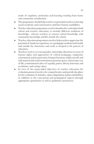 21

mode of cognition, motivation and learning resulting from home
and community socialization.
The programme should help teachers or potential teachers to develop
social sensitivity and consciousness and finer human sensibilities.
Teacher education programmes need to broaden the curriculum (both
school and teacher education) to include different traditions of
knowledge; educate teachers to connect school knowledge with
community knowledge and life outside the school.
Teacher education programmes need to help teachers appreciate the
potential of hands-on experience as a pedagogic medium both inside
and outside the classroom; and work as integral to the process of
education.
Teachers need to re-conceptualize citizenship education in terms of
human rights and approaches of critical pedagogy; emphasize
environment and its protection, living in harmony within oneself and
with natural and social environment; promote peace, democratic way
of life, constitutional values of equality, justice, liberty, fraternity and
secularism, and caring values.
In view of the many-sided objectives of teacher education the
evaluation protocol needs to be comprehensive and provide due place
for the evaluation of attitudes, values, dispositions, habits and hobbies,
in addition to the conceptual and pedagogical aspects through
appropriate quantitative as well as qualitative parameters.
 