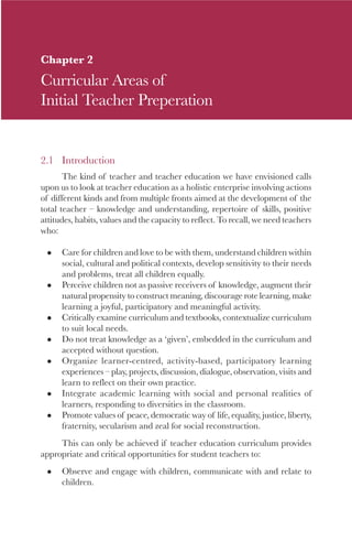 23

Chapter 2
Curricular Areas of
Initial Teacher Preperation


2.1 Introduction
       The kind of teacher and teacher education we have envisioned calls
upon us to look at teacher education as a holistic enterprise involving actions
of different kinds and from multiple fronts aimed at the development of the
total teacher – knowledge and understanding, repertoire of skills, positive
attitudes, habits, values and the capacity to reflect. To recall, we need teachers
who:

      Care for children and love to be with them, understand children within
      social, cultural and political contexts, develop sensitivity to their needs
      and problems, treat all children equally.
      Perceive children not as passive receivers of knowledge, augment their
      natural propensity to construct meaning, discourage rote learning, make
      learning a joyful, participatory and meaningful activity.
      Critically examine curriculum and textbooks, contextualize curriculum
      to suit local needs.
      Do not treat knowledge as a ‘given’, embedded in the curriculum and
      accepted without question.
      Organize learner-centred, activity-based, participatory learning
      experiences – play, projects, discussion, dialogue, observation, visits and
      learn to reflect on their own practice.
      Integrate academic learning with social and personal realities of
      learners, responding to diversities in the classroom.
      Promote values of peace, democratic way of life, equality, justice, liberty,
      fraternity, secularism and zeal for social reconstruction.
     This can only be achieved if teacher education curriculum provides
appropriate and critical opportunities for student teachers to:
      Observe and engage with children, communicate with and relate to
      children.
 