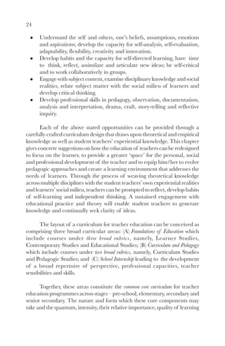 24

      Understand the self and others, one’s beliefs, assumptions, emotions
      and aspirations; develop the capacity for self-analysis, self-evaluation,
      adaptability, flexibility, creativity and innovation.
      Develop habits and the capacity for self-directed learning, have time
      to think, reflect, assimilate and articulate new ideas; be self-critical
      and to work collaboratively in groups.
      Engage with subject content, examine disciplinary knowledge and social
      realities, relate subject matter with the social milieu of learners and
      develop critical thinking.
      Develop professional skills in pedagogy, observation, documentation,
      analysis and interpretation, drama, craft, story-telling and reflective
      inquiry.

       Each of the above stated opportunities can be provided through a
carefully crafted curriculum design that draws upon theoretical and empirical
knowledge as well as student teachers’ experiential knowledge. This chapter
gives concrete suggestions on how the education of teachers can be redesigned
to focus on the learner, to provide a greater ‘space’ for the personal, social
and professional development of the teacher and to equip him/her to evolve
pedagogic approaches and create a learning environment that addresses the
needs of learners. Through the process of weaving theoretical knowledge
across multiple disciplines with the student teachers’ own experiential realities
and learners’ social milieu, teachers can be prompted to reflect, develop habits
of self-learning and independent thinking. A sustained engagement with
educational practice and theory will enable student teachers to generate
knowledge and continually seek clarity of ideas.

      The layout of a curriculum for teacher education can be conceived as
comprising three broad curricular areas: (A) Foundations of Education which
include courses under three broad rubrics, namely, Learner Studies,
Contemporary Studies and Educational Studies; (B) Curriculum and Pedagogy
which include courses under two broad rubrics, namely, Curriculum Studies
and Pedagogic Studies; and (C) School Internship leading to the development
of a broad repertoire of perspective, professional capacities, teacher
sensibilities and skills.

      Together, these areas constitute the common core curriculum for teacher
education programmes across stages – pre-school, elementary, secondary and
senior secondary. The nature and form which these core components may
take and the quantum, intensity, their relative importance, quality of learning
 